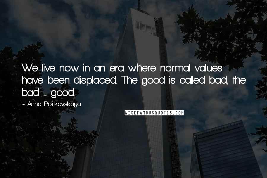 Anna Politkovskaya Quotes: We live now in an era where normal values have been displaced. The good is called bad, the bad - good.