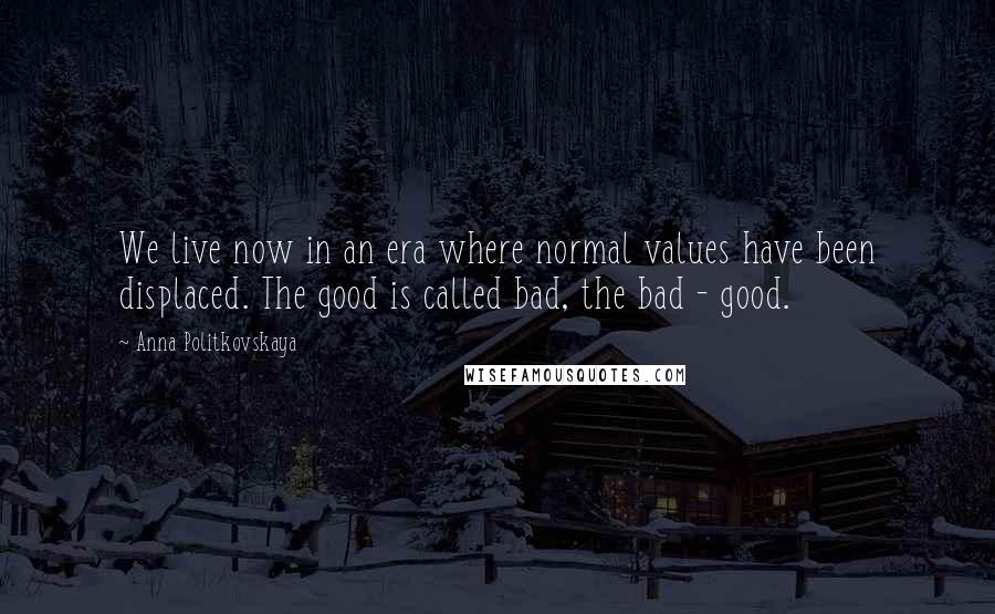 Anna Politkovskaya Quotes: We live now in an era where normal values have been displaced. The good is called bad, the bad - good.