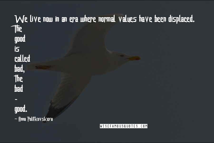 Anna Politkovskaya Quotes: We live now in an era where normal values have been displaced. The good is called bad, the bad - good.