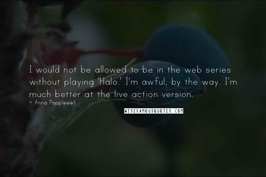 Anna Popplewell Quotes: I would not be allowed to be in the web series without playing 'Halo.' I'm awful, by the way. I'm much better at the live action version.