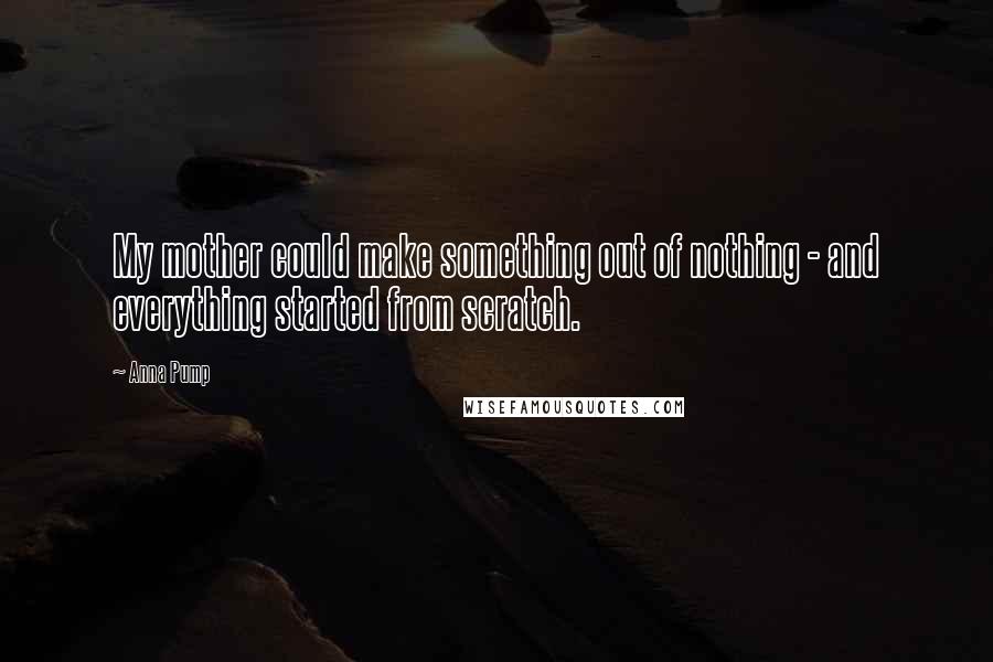 Anna Pump Quotes: My mother could make something out of nothing - and everything started from scratch.