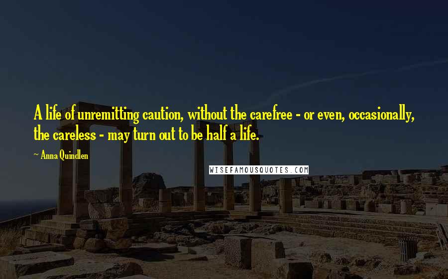 Anna Quindlen Quotes: A life of unremitting caution, without the carefree - or even, occasionally, the careless - may turn out to be half a life.