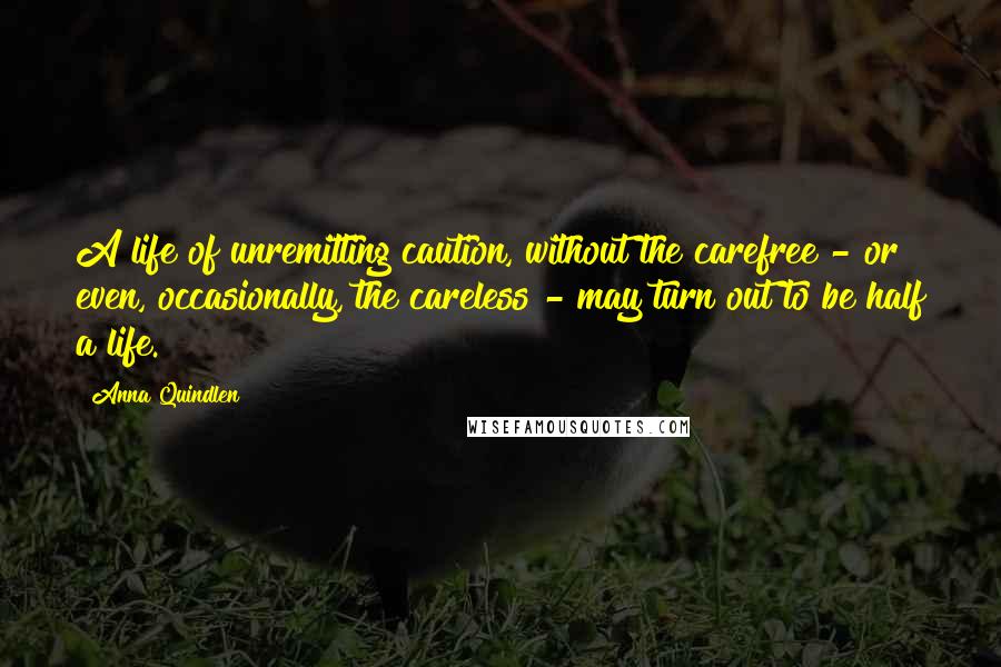 Anna Quindlen Quotes: A life of unremitting caution, without the carefree - or even, occasionally, the careless - may turn out to be half a life.