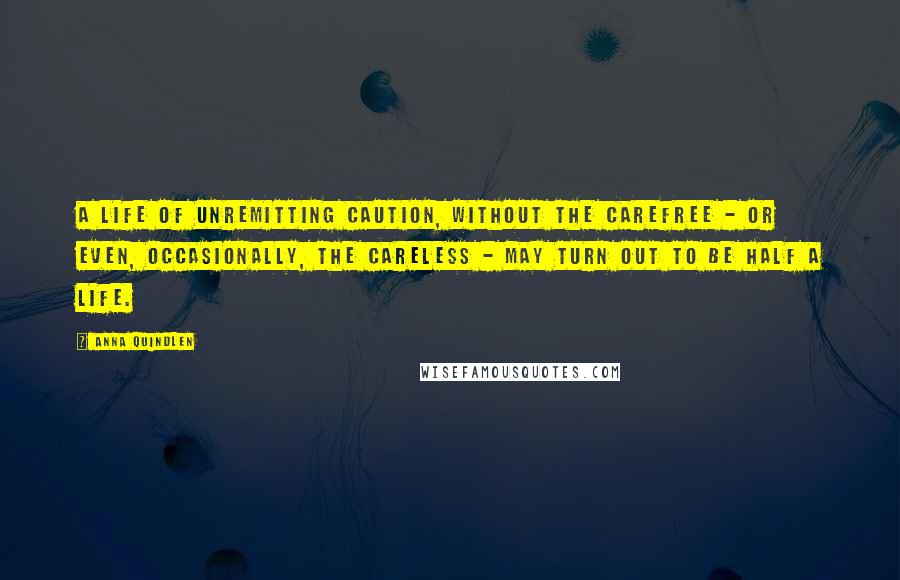 Anna Quindlen Quotes: A life of unremitting caution, without the carefree - or even, occasionally, the careless - may turn out to be half a life.