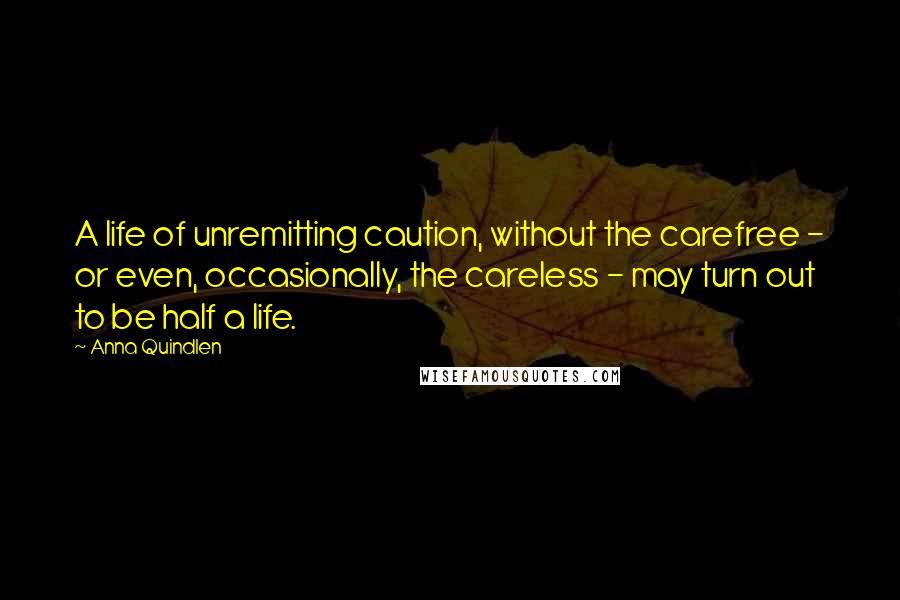 Anna Quindlen Quotes: A life of unremitting caution, without the carefree - or even, occasionally, the careless - may turn out to be half a life.