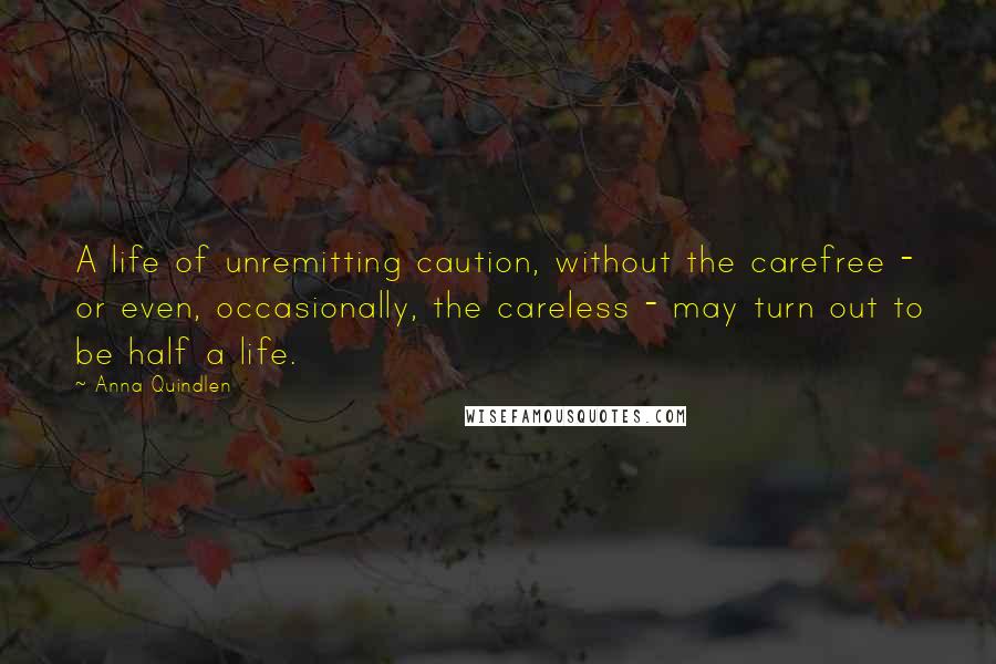 Anna Quindlen Quotes: A life of unremitting caution, without the carefree - or even, occasionally, the careless - may turn out to be half a life.