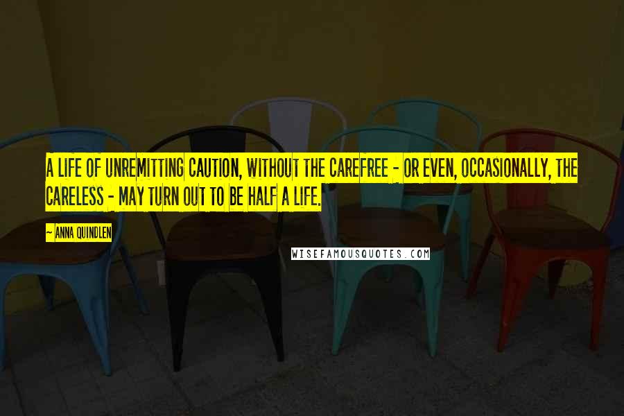 Anna Quindlen Quotes: A life of unremitting caution, without the carefree - or even, occasionally, the careless - may turn out to be half a life.