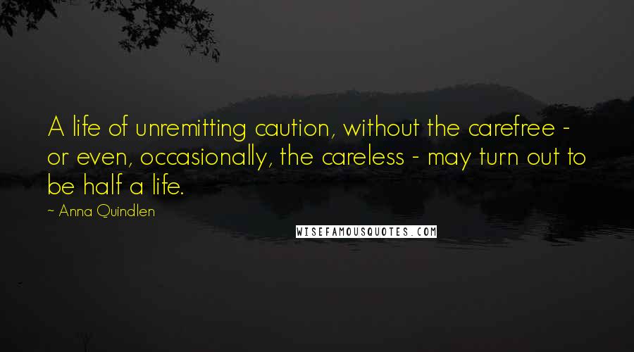 Anna Quindlen Quotes: A life of unremitting caution, without the carefree - or even, occasionally, the careless - may turn out to be half a life.