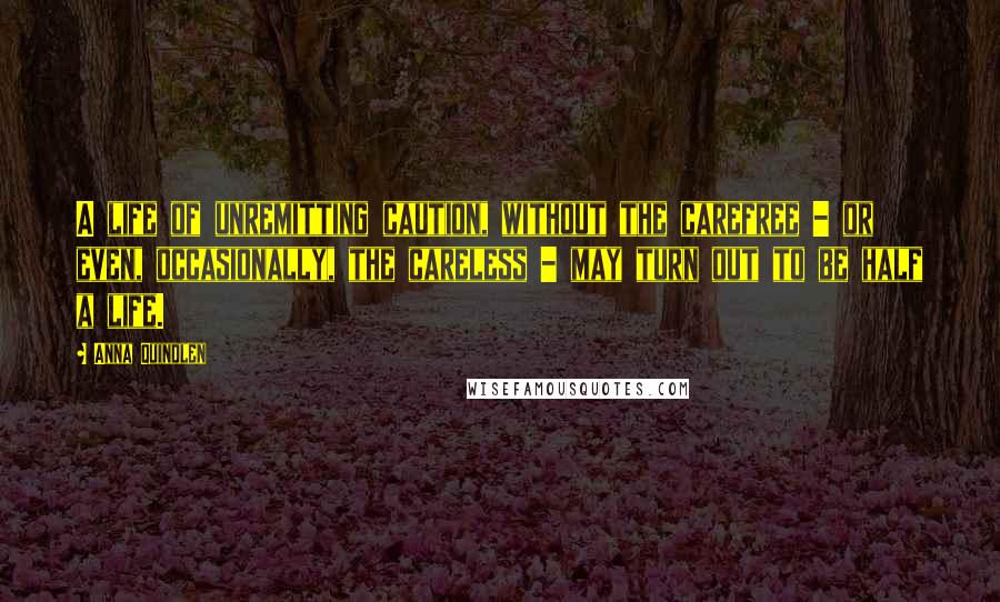 Anna Quindlen Quotes: A life of unremitting caution, without the carefree - or even, occasionally, the careless - may turn out to be half a life.