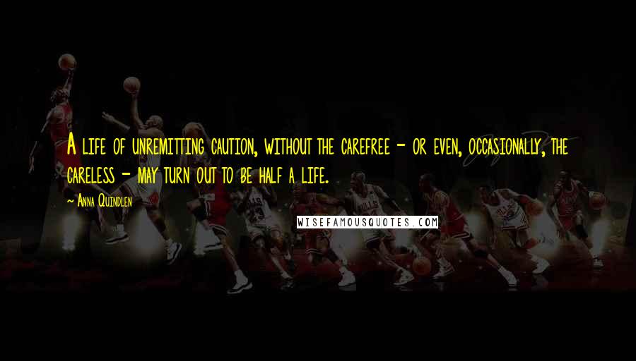 Anna Quindlen Quotes: A life of unremitting caution, without the carefree - or even, occasionally, the careless - may turn out to be half a life.