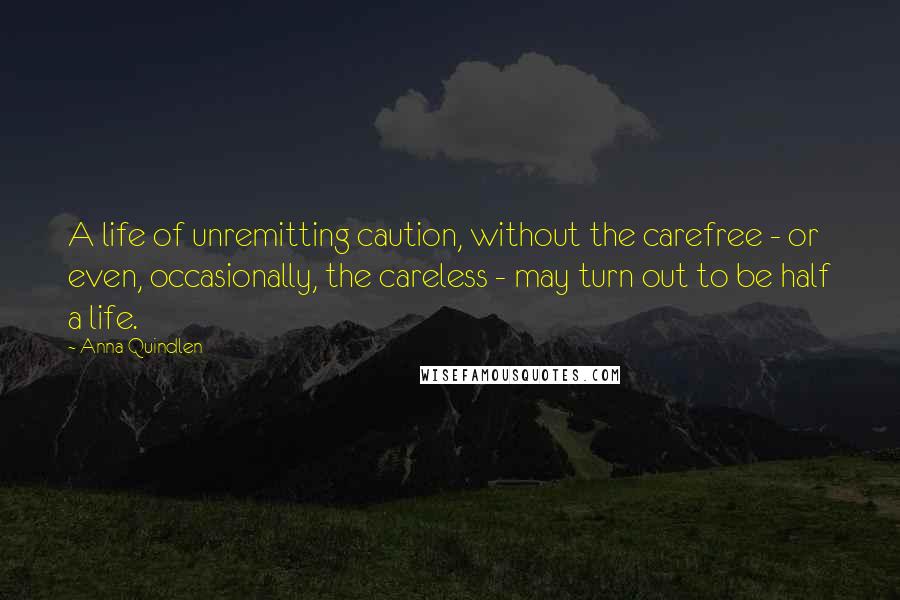 Anna Quindlen Quotes: A life of unremitting caution, without the carefree - or even, occasionally, the careless - may turn out to be half a life.