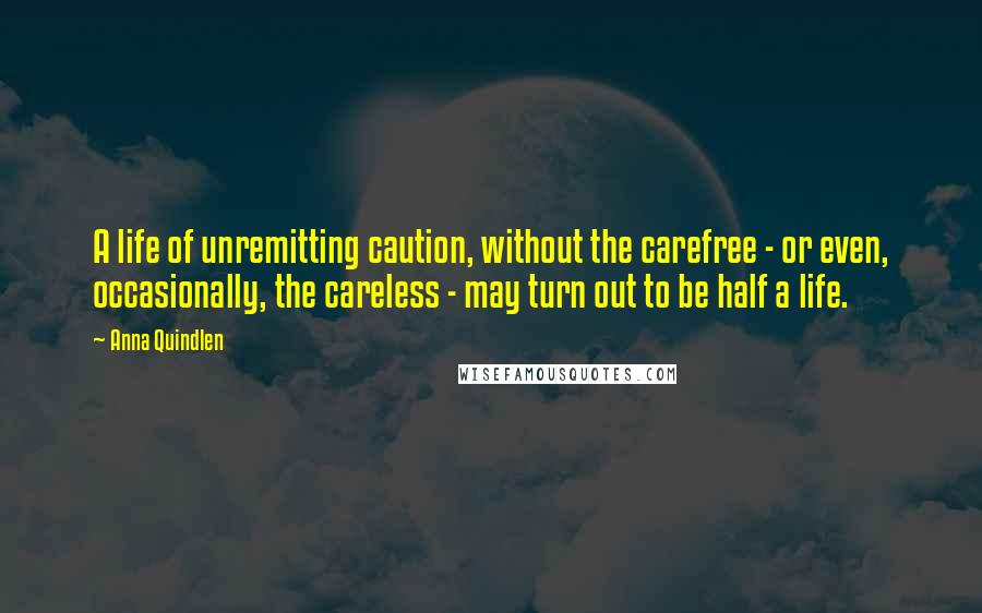 Anna Quindlen Quotes: A life of unremitting caution, without the carefree - or even, occasionally, the careless - may turn out to be half a life.