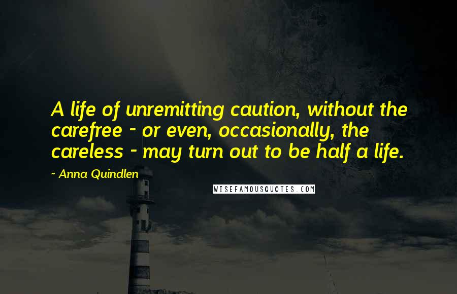 Anna Quindlen Quotes: A life of unremitting caution, without the carefree - or even, occasionally, the careless - may turn out to be half a life.