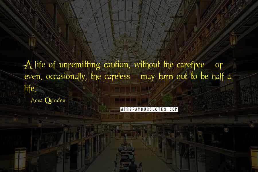 Anna Quindlen Quotes: A life of unremitting caution, without the carefree - or even, occasionally, the careless - may turn out to be half a life.