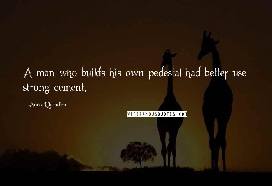 Anna Quindlen Quotes: A man who builds his own pedestal had better use strong cement.