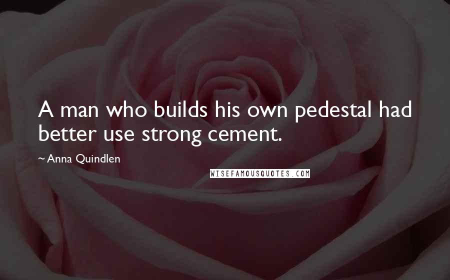 Anna Quindlen Quotes: A man who builds his own pedestal had better use strong cement.