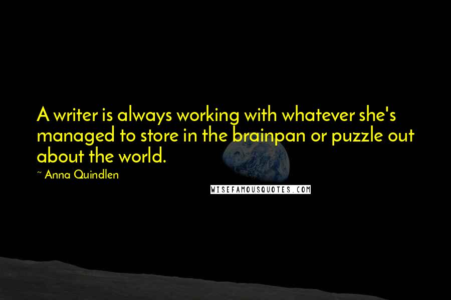 Anna Quindlen Quotes: A writer is always working with whatever she's managed to store in the brainpan or puzzle out about the world.