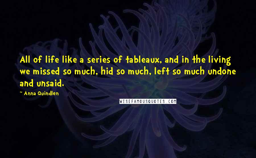 Anna Quindlen Quotes: All of life like a series of tableaux, and in the living we missed so much, hid so much, left so much undone and unsaid.