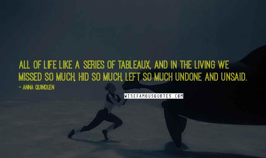 Anna Quindlen Quotes: All of life like a series of tableaux, and in the living we missed so much, hid so much, left so much undone and unsaid.