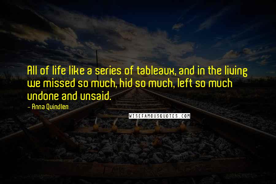 Anna Quindlen Quotes: All of life like a series of tableaux, and in the living we missed so much, hid so much, left so much undone and unsaid.