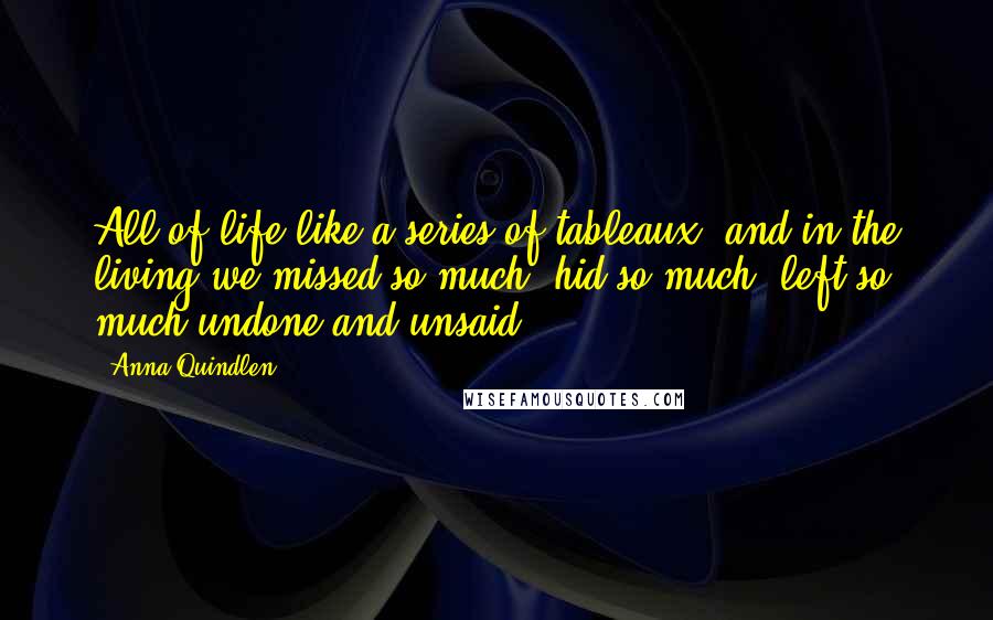 Anna Quindlen Quotes: All of life like a series of tableaux, and in the living we missed so much, hid so much, left so much undone and unsaid.