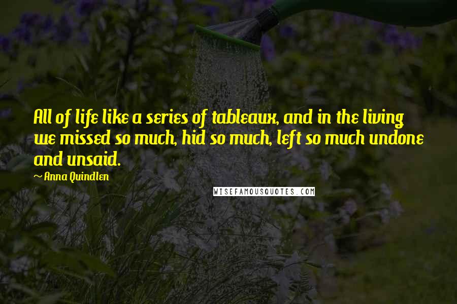 Anna Quindlen Quotes: All of life like a series of tableaux, and in the living we missed so much, hid so much, left so much undone and unsaid.