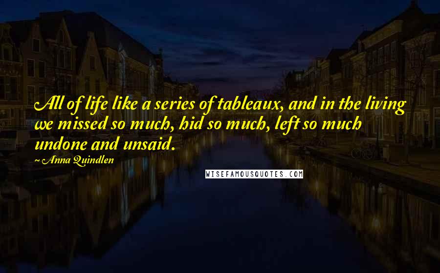 Anna Quindlen Quotes: All of life like a series of tableaux, and in the living we missed so much, hid so much, left so much undone and unsaid.