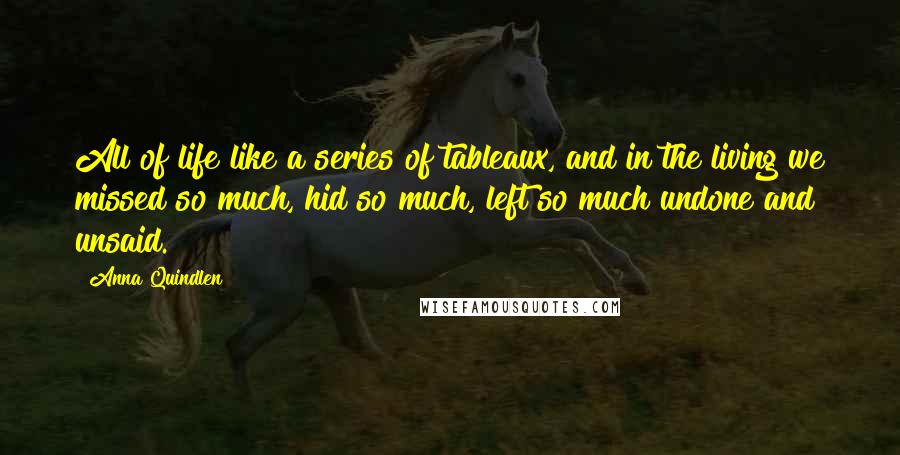 Anna Quindlen Quotes: All of life like a series of tableaux, and in the living we missed so much, hid so much, left so much undone and unsaid.