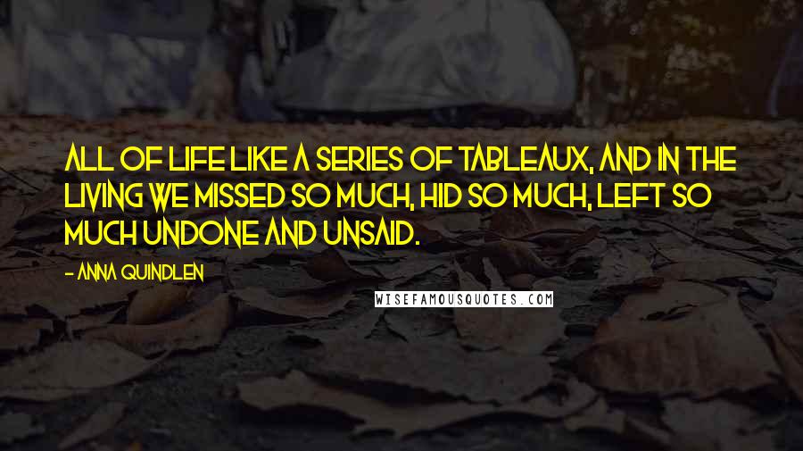 Anna Quindlen Quotes: All of life like a series of tableaux, and in the living we missed so much, hid so much, left so much undone and unsaid.