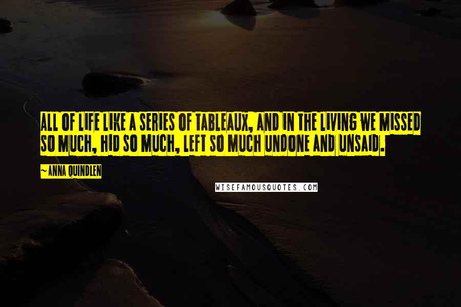 Anna Quindlen Quotes: All of life like a series of tableaux, and in the living we missed so much, hid so much, left so much undone and unsaid.