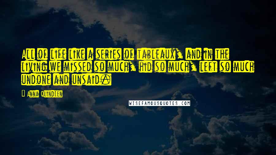 Anna Quindlen Quotes: All of life like a series of tableaux, and in the living we missed so much, hid so much, left so much undone and unsaid.