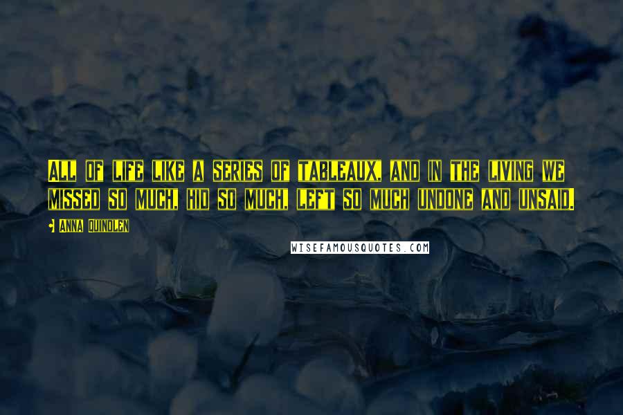 Anna Quindlen Quotes: All of life like a series of tableaux, and in the living we missed so much, hid so much, left so much undone and unsaid.