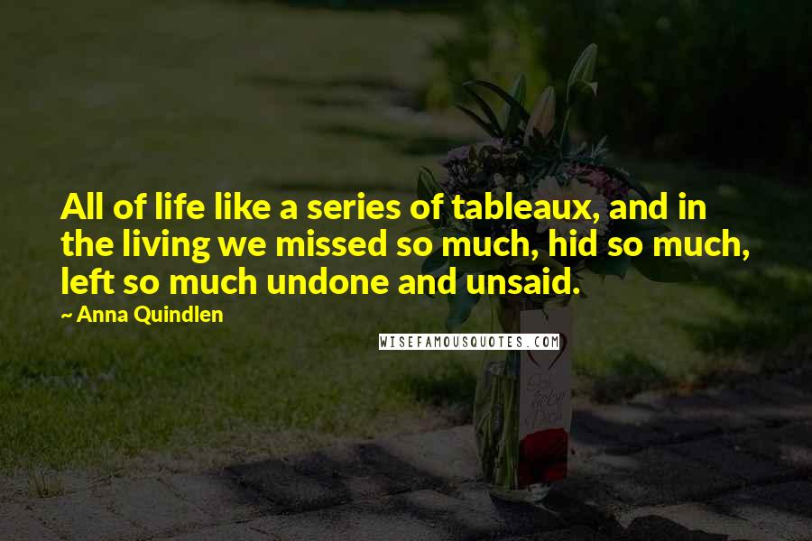 Anna Quindlen Quotes: All of life like a series of tableaux, and in the living we missed so much, hid so much, left so much undone and unsaid.