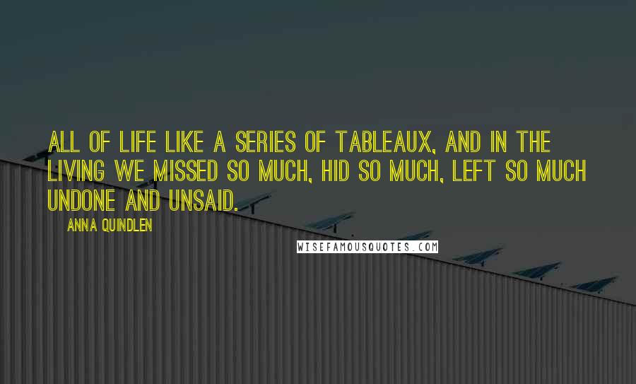 Anna Quindlen Quotes: All of life like a series of tableaux, and in the living we missed so much, hid so much, left so much undone and unsaid.