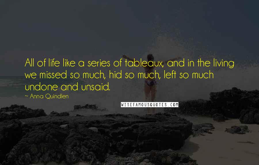 Anna Quindlen Quotes: All of life like a series of tableaux, and in the living we missed so much, hid so much, left so much undone and unsaid.