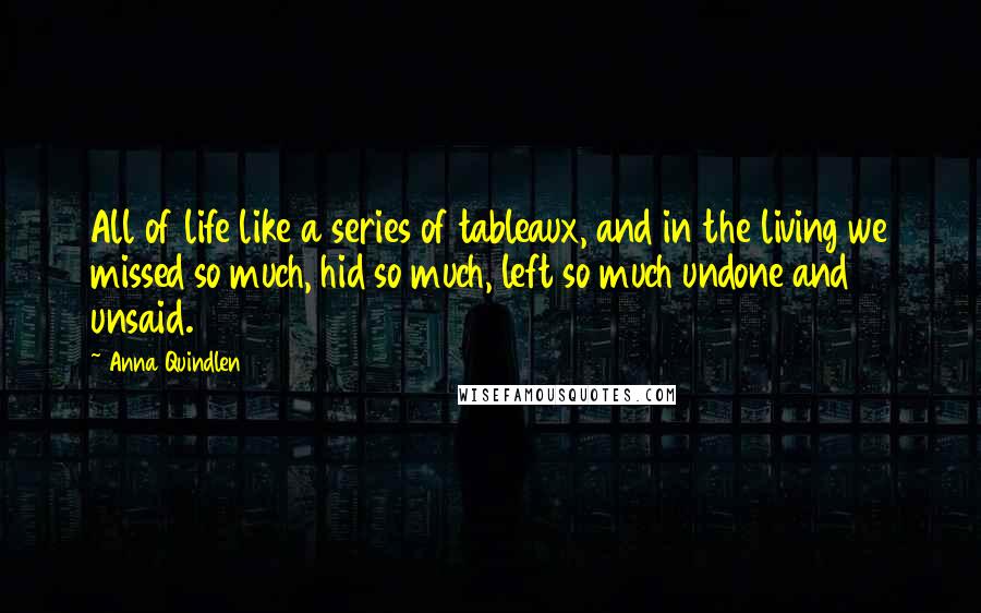 Anna Quindlen Quotes: All of life like a series of tableaux, and in the living we missed so much, hid so much, left so much undone and unsaid.