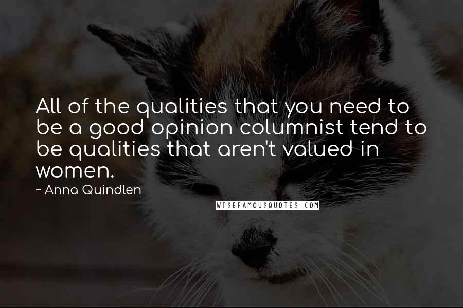 Anna Quindlen Quotes: All of the qualities that you need to be a good opinion columnist tend to be qualities that aren't valued in women.