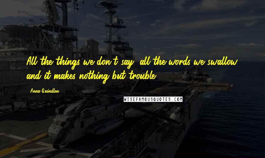 Anna Quindlen Quotes: All the things we don't say, all the words we swallow, and it makes nothing but trouble.