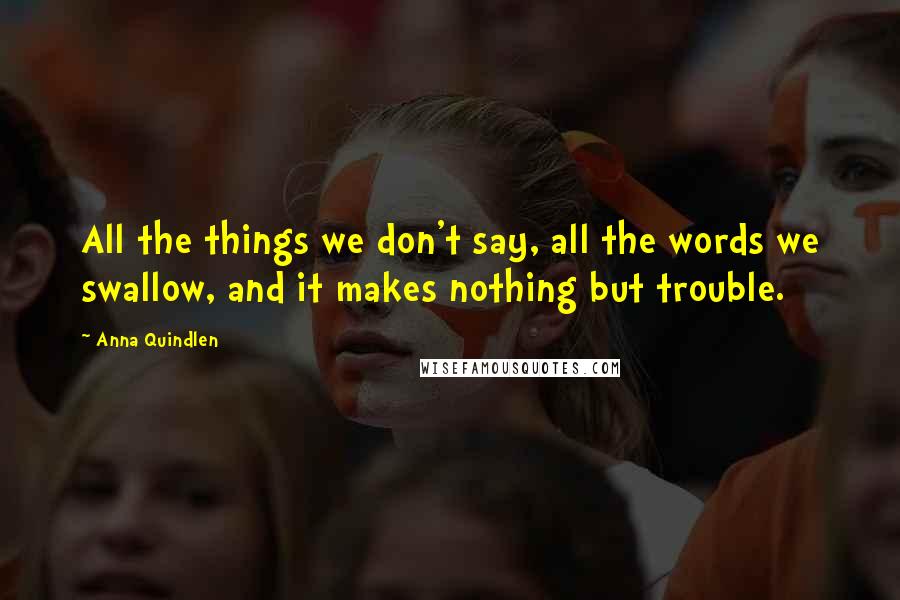 Anna Quindlen Quotes: All the things we don't say, all the words we swallow, and it makes nothing but trouble.