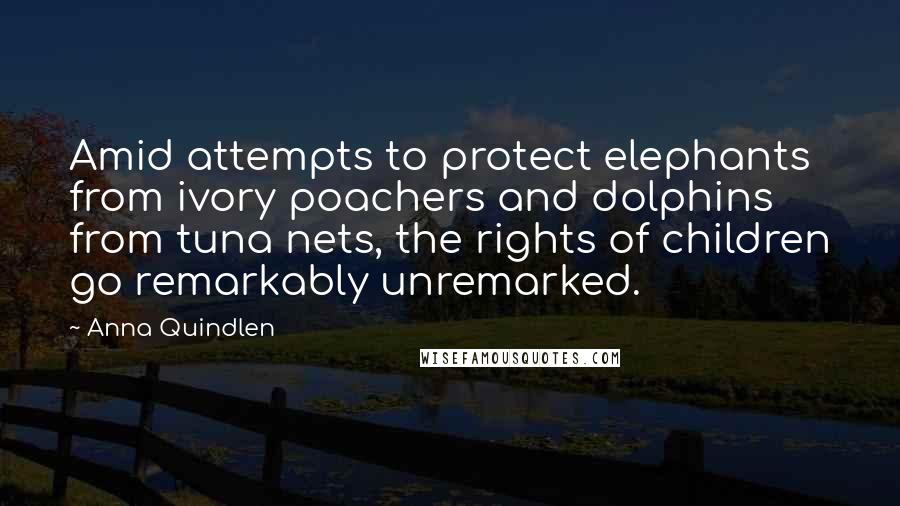 Anna Quindlen Quotes: Amid attempts to protect elephants from ivory poachers and dolphins from tuna nets, the rights of children go remarkably unremarked.