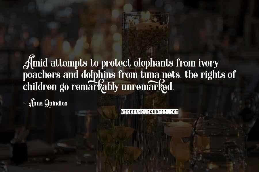 Anna Quindlen Quotes: Amid attempts to protect elephants from ivory poachers and dolphins from tuna nets, the rights of children go remarkably unremarked.