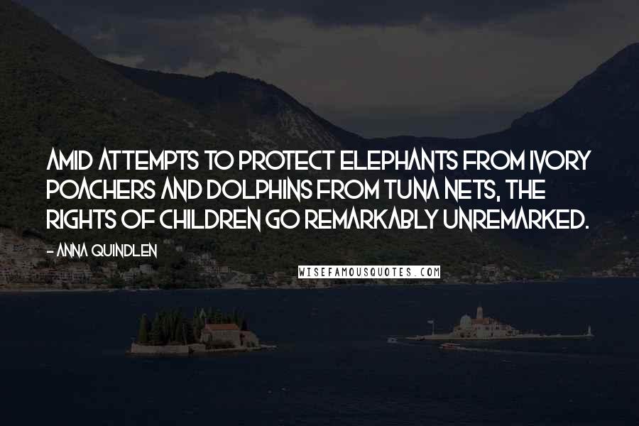Anna Quindlen Quotes: Amid attempts to protect elephants from ivory poachers and dolphins from tuna nets, the rights of children go remarkably unremarked.