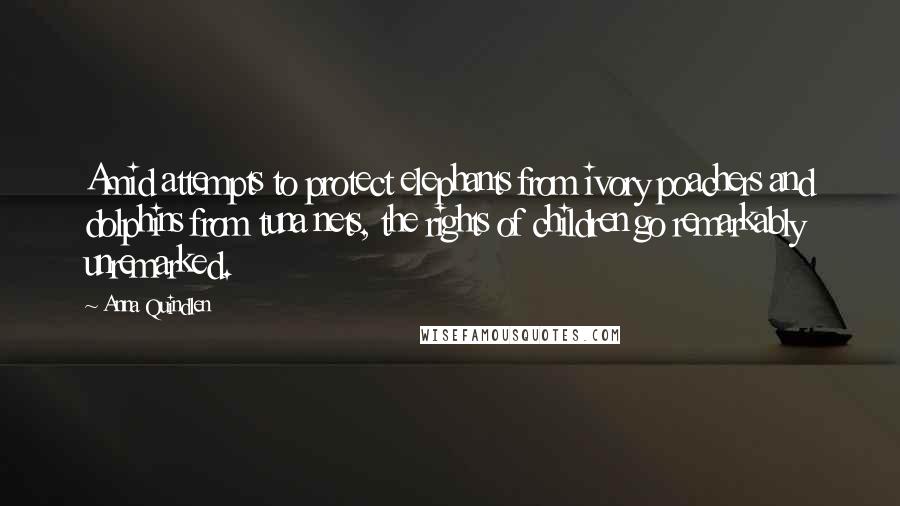Anna Quindlen Quotes: Amid attempts to protect elephants from ivory poachers and dolphins from tuna nets, the rights of children go remarkably unremarked.