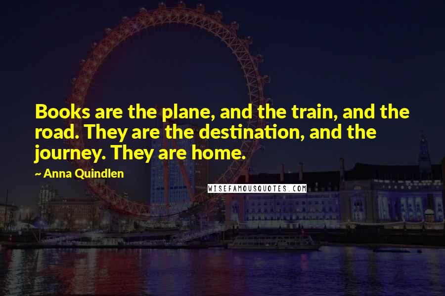 Anna Quindlen Quotes: Books are the plane, and the train, and the road. They are the destination, and the journey. They are home.
