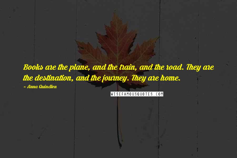 Anna Quindlen Quotes: Books are the plane, and the train, and the road. They are the destination, and the journey. They are home.