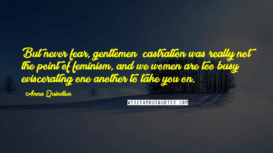 Anna Quindlen Quotes: But never fear, gentlemen; castration was really not the point of feminism, and we women are too busy eviscerating one another to take you on.