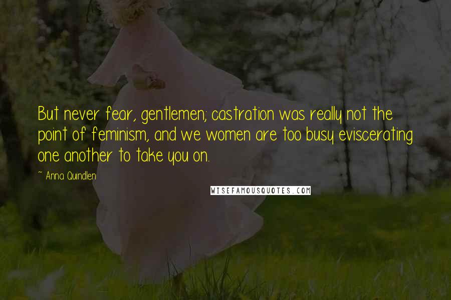 Anna Quindlen Quotes: But never fear, gentlemen; castration was really not the point of feminism, and we women are too busy eviscerating one another to take you on.