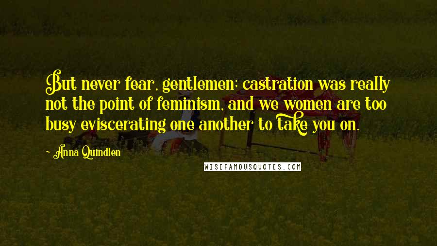 Anna Quindlen Quotes: But never fear, gentlemen; castration was really not the point of feminism, and we women are too busy eviscerating one another to take you on.