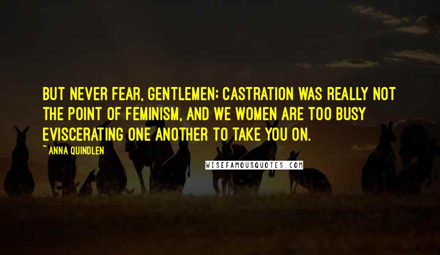 Anna Quindlen Quotes: But never fear, gentlemen; castration was really not the point of feminism, and we women are too busy eviscerating one another to take you on.