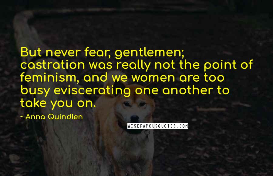 Anna Quindlen Quotes: But never fear, gentlemen; castration was really not the point of feminism, and we women are too busy eviscerating one another to take you on.